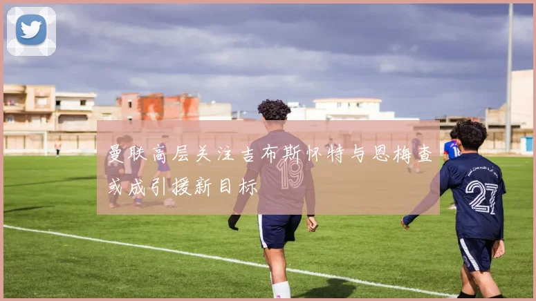 曼联高层关注吉布斯怀特与恩梅查或成引援新目标