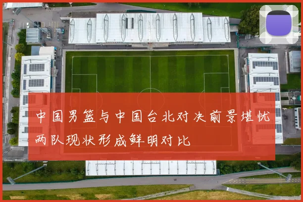 中国男篮与中国台北对决前景堪忧两队现状形成鲜明对比