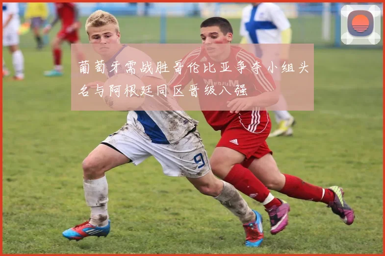 葡萄牙需战胜哥伦比亚争夺小组头名与阿根廷同区晋级八强