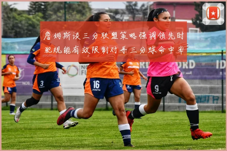 詹姆斯谈三分联盟策略强调领先时犯规能有效限制对手三分球命中率