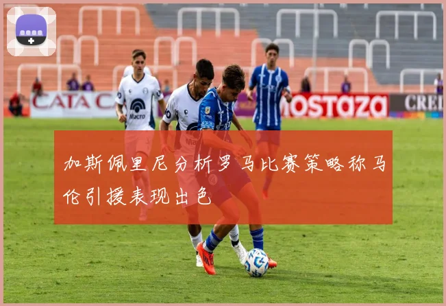 加斯佩里尼分析罗马比赛策略称马伦引援表现出色