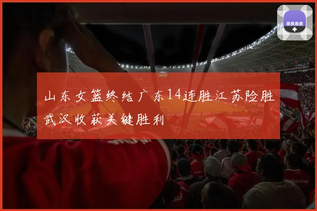 山东女篮终结广东14连胜江苏险胜武汉收获关键胜利