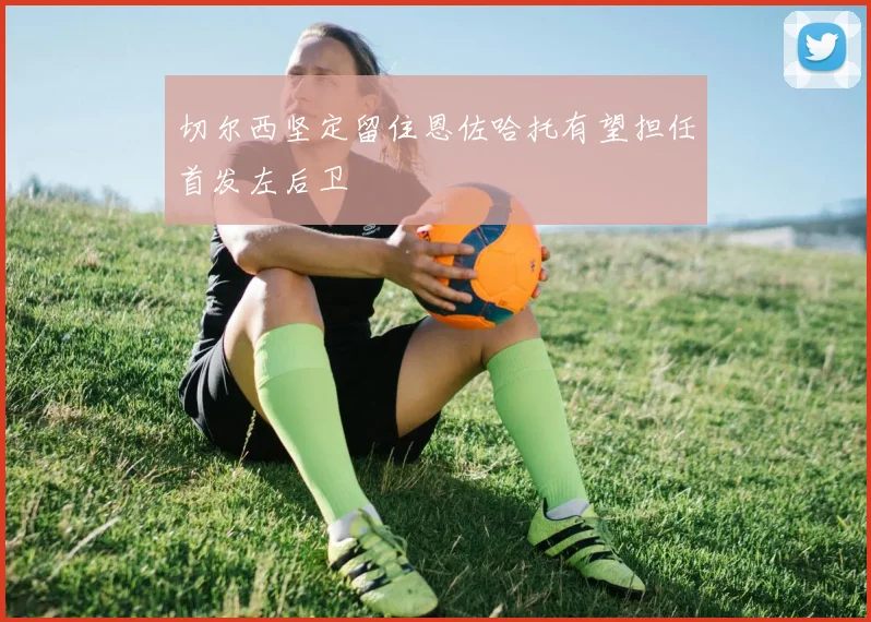 切尔西坚定留住恩佐哈托有望担任首发左后卫