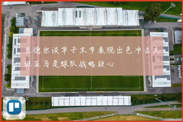 兰德尔谈华子末节表现出色冲击文班亚马是球队战略核心
