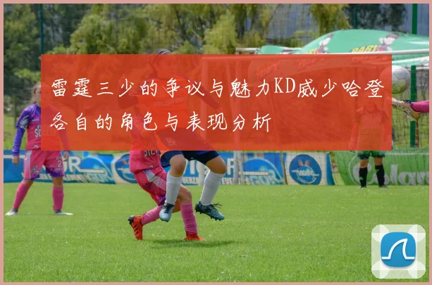 雷霆三少的争议与魅力KD威少哈登各自的角色与表现分析