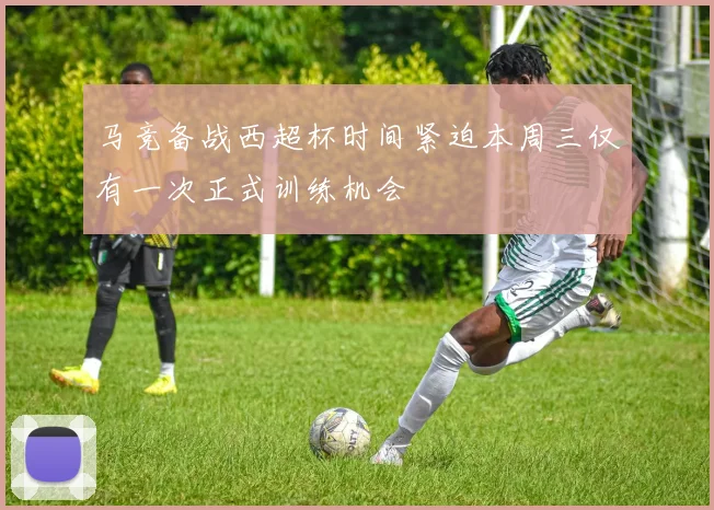 马竞备战西超杯时间紧迫本周三仅有一次正式训练机会