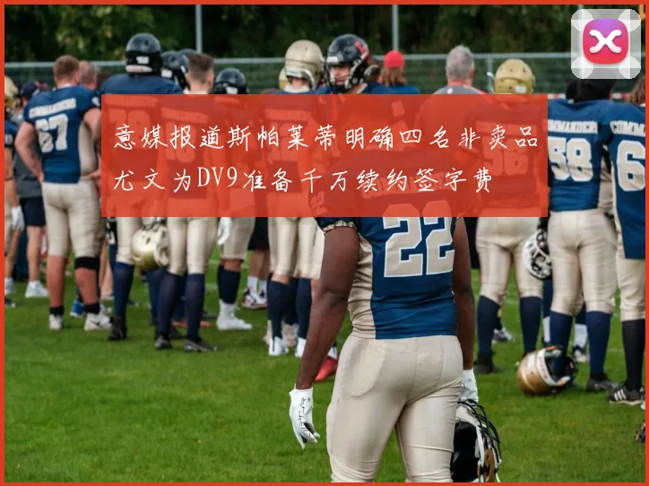 意媒报道斯帕莱蒂明确四名非卖品尤文为DV9准备千万续约签字费
