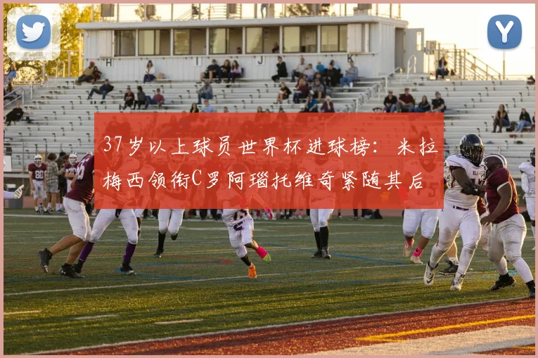 37岁以上球员世界杯进球榜：米拉梅西领衔C罗阿瑙托维奇紧随其后