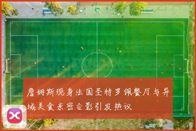 詹姆斯现身法国圣特罗佩餐厅与异域美食亲密合影引发热议