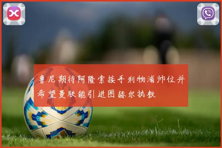 鲁尼期待阿隆索接手利物浦帅位并希望曼联能引进图赫尔执教