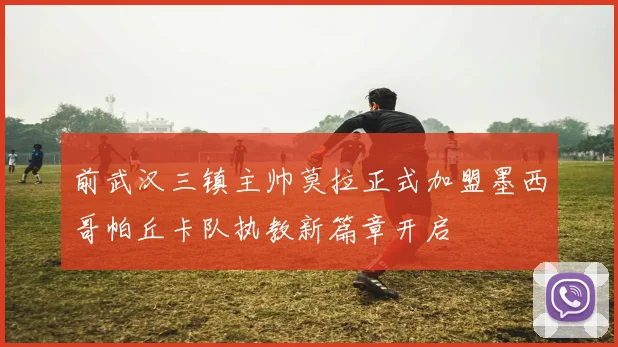 前武汉三镇主帅莫拉正式加盟墨西哥帕丘卡队执教新篇章开启
