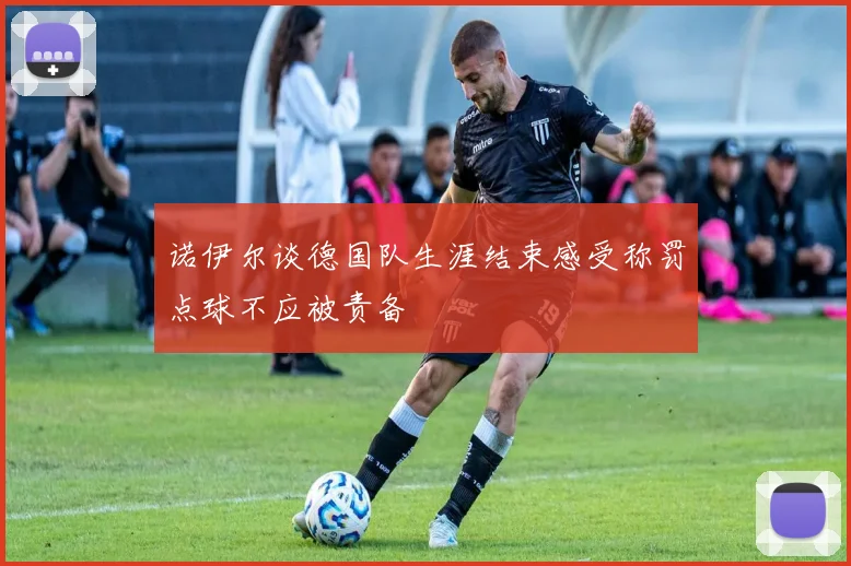 诺伊尔谈德国队生涯结束感受称罚点球不应被责备