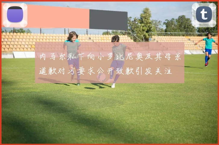 内马尔私下向小罗比尼奥及其母亲道歉对方要求公开致歉引发关注
