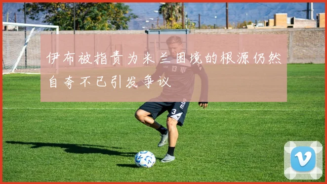 伊布被指责为米兰困境的根源仍然自夸不已引发争议