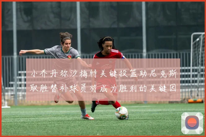 小乔丹称沙梅特关键投篮助尼克斯取胜替补球员将成为胜利的关键因素
