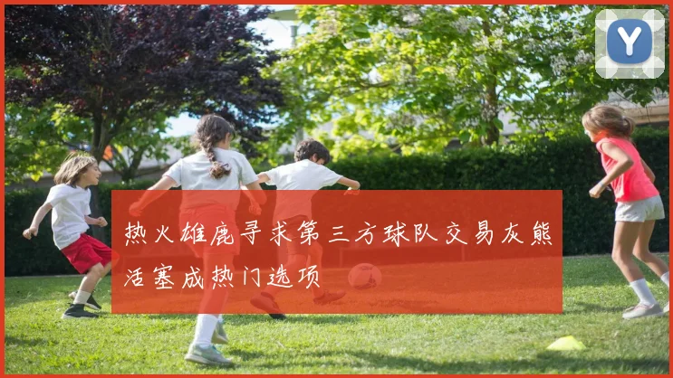 热火雄鹿寻求第三方球队交易灰熊活塞成热门选项