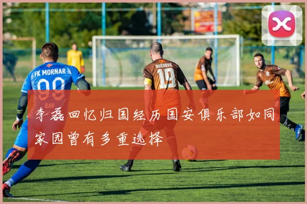 李磊回忆归国经历国安俱乐部如同家园曾有多重选择