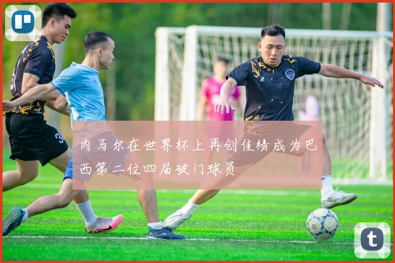 内马尔在世界杯上再创佳绩成为巴西第二位四届破门球员