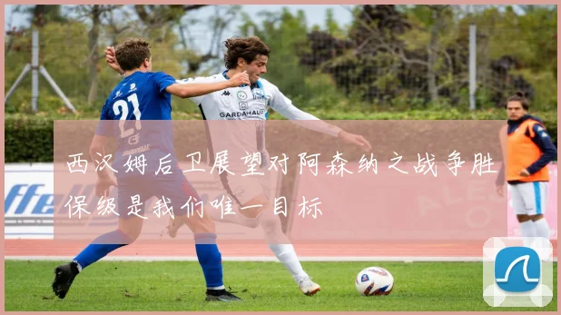 西汉姆后卫展望对阿森纳之战争胜保级是我们唯一目标