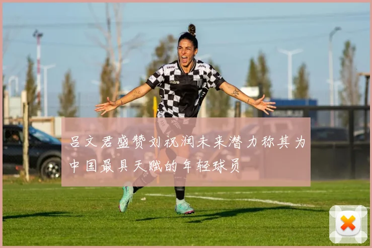 吕文君盛赞刘祝润未来潜力称其为中国最具天赋的年轻球员